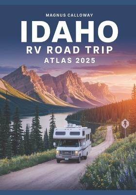 Idaho RV Road Trip Atlas 2025: Majestic Mountains, Clear Lakes, Volcanic Landscapes, and RV-Friendly Campgrounds Across the Gem State - Magnus Calloway - cover