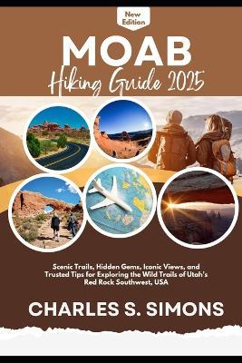 Moab Hiking Guide 2025: Scenic Trails, Hidden Gems, Iconic Views, and Trusted Tips for Exploring the Wild Trails of Utah's Red Rock Southwest, USA - Charles S Simons - cover