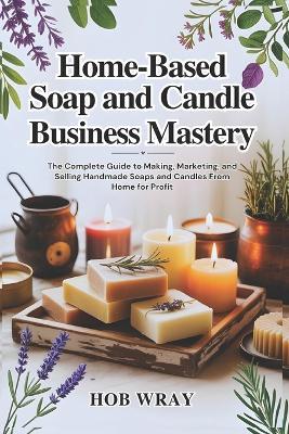 Home-Based Soap and Candle Business Mastery: The Complete Guide to Making, Marketing, and Selling Handmade Soaps and Candles From Home for Profit - Hob Wray - cover