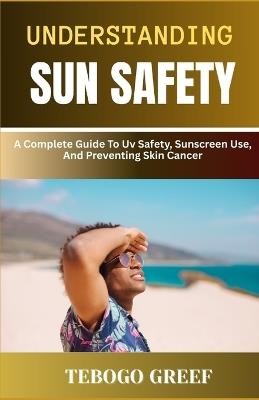 Understanding Sun Safety: A Complete Guide To Uv Safety, Sunscreen Use, And Preventing Skin Cancer - Tebogo Greef - cover
