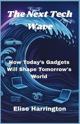 The Next Tech Wave: How Today's Gadgets Will Shape Tomorrow's World - Elise Harrington - cover