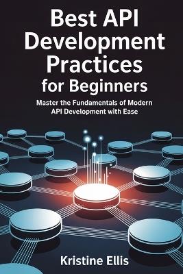Best API Development Practices for Beginners: Master The Fundamentals Of Modern API Development With Ease - Kristine Ellis - cover