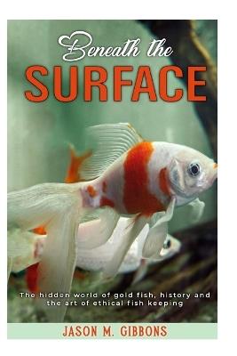 Beneath the Surface: The Hidden World of Goldfish and the Art of Ethical Fishkeeping - Jason M Gibbons - cover