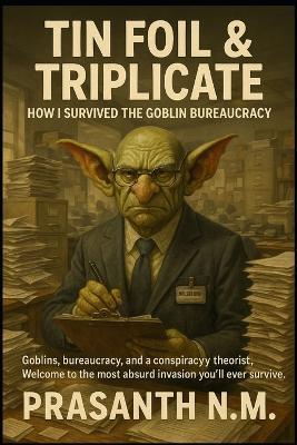 Tin Foil & Triplicate: How I Survived the Goblin Bureaucracy: Goblins, bureaucracy, and a conspiracy theorist. Welcome to the most absurd invasion you'll ever survive - Prasanth N M - cover