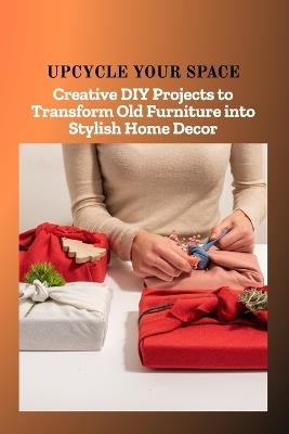 Upcycle Your Space: Creative DIY Projects to Transform Old Furniture into Stylish Home Decor - Caleb Chloe - cover
