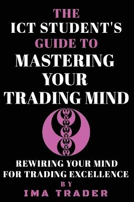 The ICT Student's Guide To Mastering Your Trading Mind: Rewiring Your Mind for Trading Excellence - Ima Trader - cover