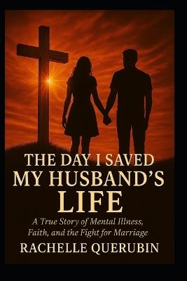 The Day I Saved My Husband's Life: A true story of mental illness, faith, and the fight for marriage. - Rachelle Querubin - cover