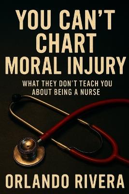 You Can't Chart Moral Injury: What They Don't Teach You About Being a Nurse - Orlando E Rivera - cover