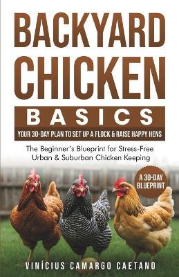 Backyard Chicken Basics: Your 30-Day Plan to Set Up a Flock & Raise Happy Hens: The Beginner's Blueprint for Stress-Free Urban & Suburban Chicken Keeping - Vinícius Camargo Caetano - cover