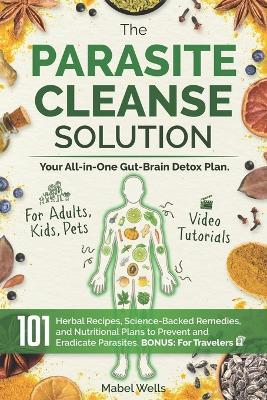 The Parasite Cleanse Solution: The All-in-One Gut-Brain Detox Plan. 101 Science-Backed Remedies, Natural Recipes, Meal Plans, and Superfoods to Prevent and Eradicate Parasites-For Adults, Kids, Pets - Mabel Wells - cover