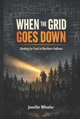 When the Grid Goes Down: Hunting for Food in Northern Indiana - Jennifer Wheeler - cover