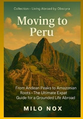 Moving to Peru: From Andean Peaks to Amazonian Roots - The Ultimate Expat Guide for a Grounded Life Abroad - Milo Nox - cover