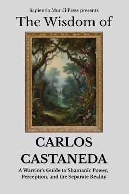 The Wisdom of Carlos Castaneda: A Warrior's Guide to Shamanic Power, Perception, and the Separate Reality - Sapientia Mundi Press - cover