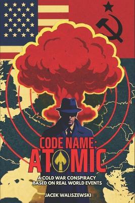 Code Name: ATOMIC: A Cold War Conspiracy - Based on Real World Events - Jacek Waliszewski - cover