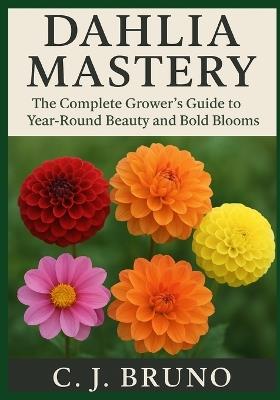 Dahlia Mastery: The Complete Grower's Guide to Year-Round Beauty and Bold Blooms - C J Bruno - cover