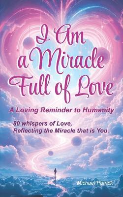 I Am a Miracle Full of Love - A Loving Reminder to Humanity: 80 whispers of love, reflecting the miracle that is You. - Michael Patrick - cover