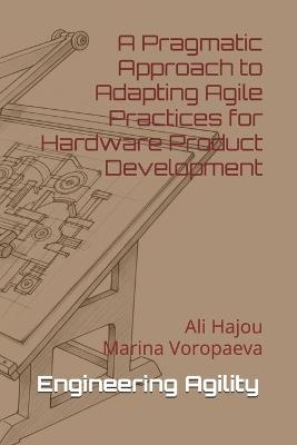 Engineering Agility: A Pragmatic Approach to Adapting Agile Practices for Hardware Product Development - Marina Voropaeva,Ali Hajou - cover