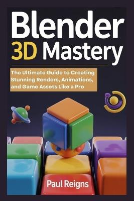 Blender 3D Mastery: The Ultimate Guide to Creating Stunning Renders, Animations, and Game Assets Like a Pro - Paul Reigns - cover