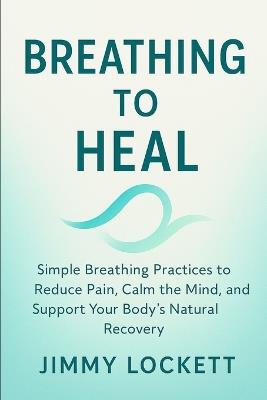 Breathe to Heal: Simple Breathing Practices to Reduce Pain, Calm the Mind, and Support Your Body's Natural Recovery - Jimmy Lockett - cover