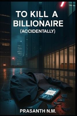 To Kill a Billionaire (Accidentally): They Tried to Prank a Rich Guy, Now He's Dead - Prasanth N M - cover