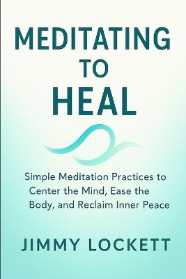 Meditating to Heal: Simple Meditation Practices to Center the Mind, Ease the Body, and Reclaim Inner Peace - Jimmy Lockett - cover