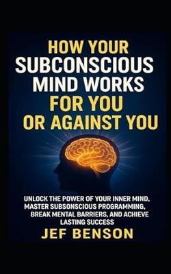 How Your Subconscious Mind Works for You or Against You: Unlock the Power of Your Inner Mind, Master Subconscious Programing, Break Mental Barriers, And Achieve Lasting Success - Jef Benson - cover