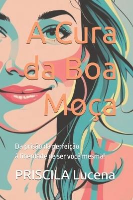 A Cura da Boa Moça: Da prisão da perfeição à liberdade de ser você mesma! - Priscila Lucena - cover