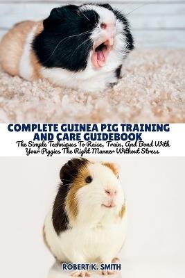 Complete Guinea Pig Training and Care Guidebook: The Simple Techniques To Raise, Train, And Bond With Your Piggies The Right Manner Without Stress - Robert K Smith - cover
