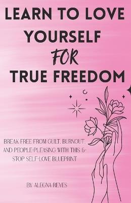 Learn to Love Yourself for True Freedom: Break Free from Guilt, Burnout, and People-Pleasing with This 6-Stop Self-Love Blueprint - Alegna Reyes - cover