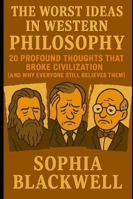 The Worst Ideas In Western Philosophy: 20 Profound Thoughts That Broke Civilization (And Why Everyone Still Believes Them) - Sophia Blackwell - cover
