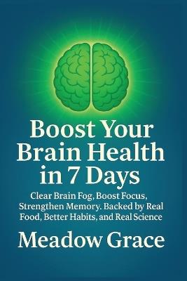 Boost Your Brain Health in 7 Days: Clear Brain Fog, Boost Focus, Strengthen Memory. Backed by Real Food, Better Habits, and Real Science - Meadow Grace - cover