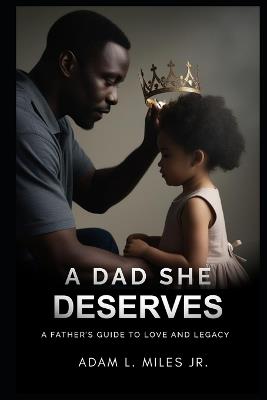 A Dad She Deserves: A Father's Guide To Love And Legacy - Adam L Miles - cover
