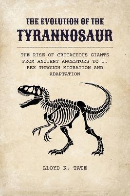 The Evolution of the Tyrannosaur: The Rise of Cretaceous Giants from Ancient Ancestors to T. rex Through Migration and Adaptation - Lloyd K Tate - cover