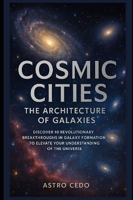 Cosmic Cities: The Architecture of Galaxies: Discover 10 Revolutionary Breakthroughs in Galaxy Formation to Elevate Your Understanding of the Universe - Astro Cedo - cover
