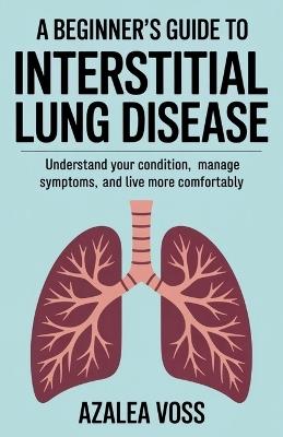 A Beginner's Guide to Interstitial Lung Disease: Understand Your Condition, Manage Symptoms, and Live More Comfortably - Azalea Voss - cover