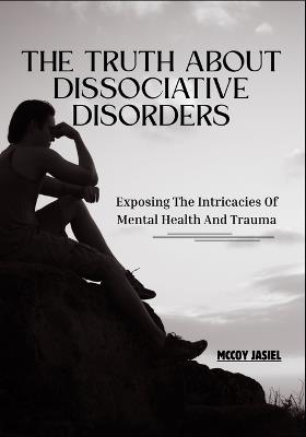 The Truth About Dissociative Disorders: Exposing The Intricacies Of Mental Health And Trauma - McCoy Jasiel - cover