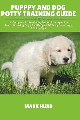 Pupppy and Dog Potty Training Guide: A Complete Professional, Proven Strategies For Housebreaking Dogs And Puppies Of Every Breed, Age, And Lifestyle - Mark Hurd - cover