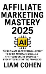 Affiliate Marketing Mastery 2025: The Ultimate AI-Powered Blueprint to Build, Automate & Scale a 6-7 Figure Online Business - Even If You're Starting from Zero