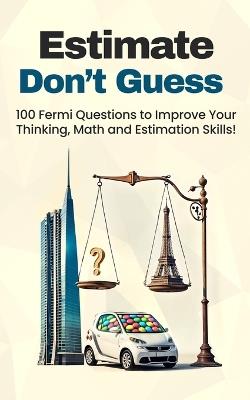 Estimate, Don't Guess: 100 Fermi Questions to Improve Your Thinking, Math and Estimation Skills! - D/T/N - cover