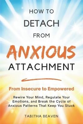 How to Detach from Anxious Attachment: From Insecure to Empowered. Rewire Your Mind, Regulate Your Emotions, and Break the Cycle of Anxious Patterns That Keep You Stuck. - Tabitha Beaven - cover