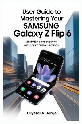 User Guide to Mastering Your Samsung Galaxy Z Flip 6: Maximizing Productivity with Smart Customizations - Crystal A Jorge - cover