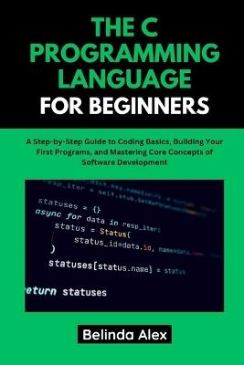 The C Programming Language for Beginners: A Step-by-Step Guide to Coding Basics, Building Your First Programs, and Mastering Core Concepts of Software Development - Belinda Alex - cover