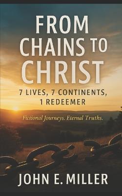 From Chains to Christ: 7 Lives, 7 Continents, 1 Redeemer: Fictional journeys. Eternal truths. - John E Miller - cover