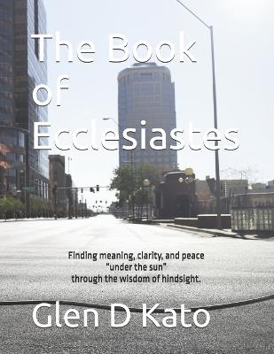 The Book of Ecclesiastes: Finding meaning, clarity, and peace "under the sun" through the wisdom of hindsight. - Glen D Kato - cover