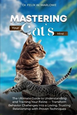 Mastering Your Cat's Mind: The Ultimate Guide to Understanding and Training Your Feline - Transform Behavior Challenges into a Loving, Trusting Relationship with Proven Techniques - Felix W Marlowe - cover