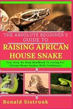 The Absolute Beginner's Guide to Raising African House Snake: Your Step-By-Step Handbook To Caring For African House Snakes With Confidence