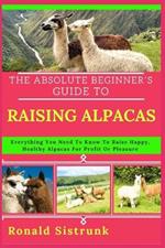 The Absolute Beginner's Guide to Raising Alpacas: Everything You Need To Know To Raise Happy, Healthy Alpacas For Profit Or Pleasure