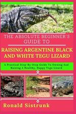 The Absolute Beginner's Guide to Raising Argentine Black and White Tegu Lizard: A Practical Step-By-Step Guide To Owning And Raising A Healthy, Happy Tegu Lizard