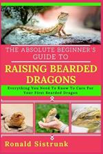 The Absolute Beginner's Guide to Raising Bearded Dragons: Everything You Need To Know To Care For Your First Bearded Dragon