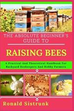 The Absolute Beginner's Guide to Raising Bees: A Practical And Theoretical Handbook For Backyard Beekeepers And Hobby Farmers